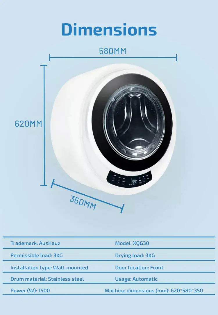 Dimensions Wall-mounted washer-dryer  Trademark: AusHauz						Model: XQG30 Permissible load: 3KG						Drying load: 3KG Installation type: Wall-mounted			Door location: Front Drum material: Stainless steel			Usage: Automatic Power (W): 1500						Machine dimensions (mm): 620*580*350